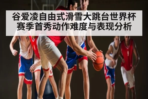 谷爱凌自由式滑雪大跳台世界杯赛季首秀动作难度与表现分析