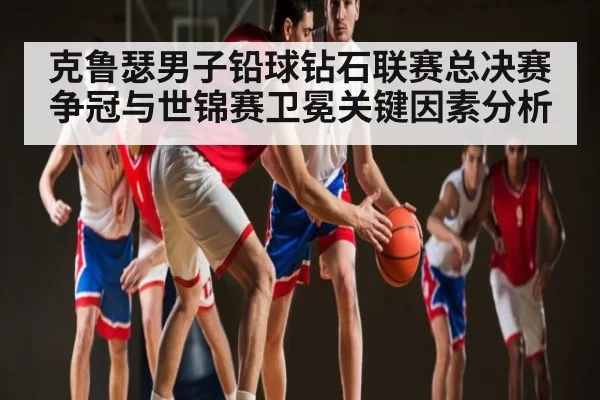 克鲁瑟男子铅球钻石联赛总决赛争冠与世锦赛卫冕关键因素分析