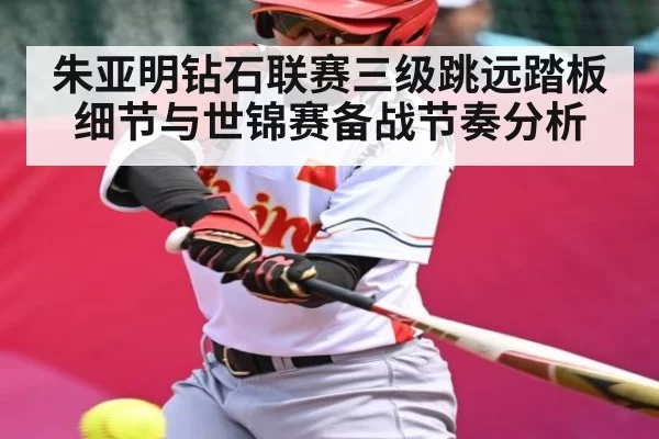 朱亚明钻石联赛三级跳远踏板细节与世锦赛备战节奏分析